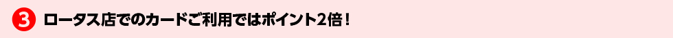 3.ロータス店でのカードご利用ではポイント２倍！