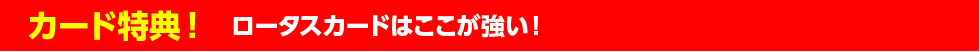 カード特典！ ロータスカードはここが強い！